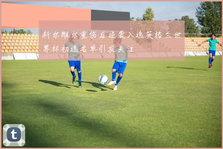 科尔维尔重伤后逆袭入选英格兰世界杯初选名单引发关注