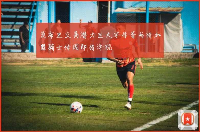莫布里交易潜力巨大字母哥或将加盟骑士传闻即将浮现
