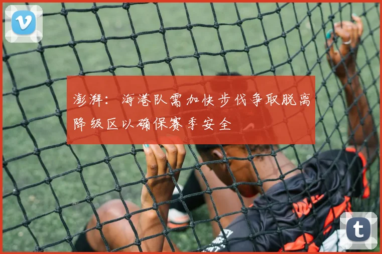 澎湃：海港队需加快步伐争取脱离降级区以确保赛季安全