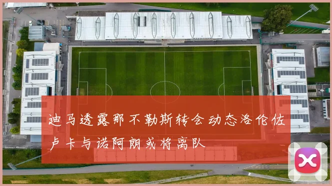 迪马透露那不勒斯转会动态洛伦佐卢卡与诺阿朗或将离队