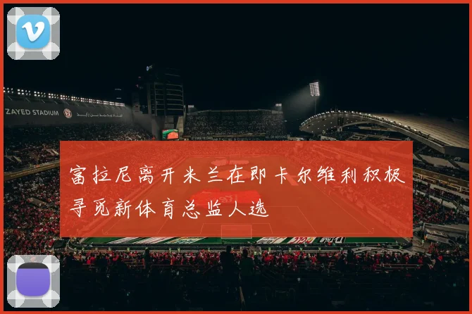 富拉尼离开米兰在即卡尔维利积极寻觅新体育总监人选