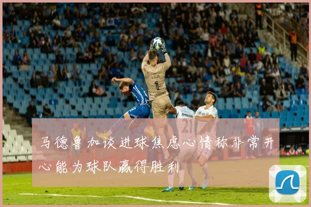 马德鲁加谈进球焦虑心情称非常开心能为球队赢得胜利
