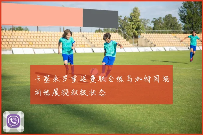 卡塞米罗重返曼联合练乌加特同场训练展现积极状态