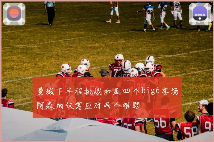 曼城下半程挑战加剧四个big6客场阿森纳仅需应对两个难题