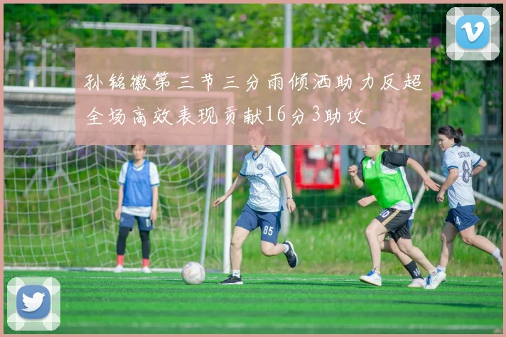 孙铭徽第三节三分雨倾洒助力反超全场高效表现贡献16分3助攻