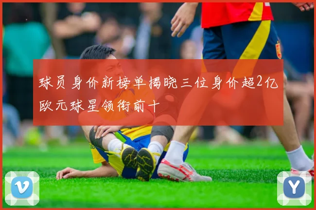 球员身价新榜单揭晓三位身价超2亿欧元球星领衔前十