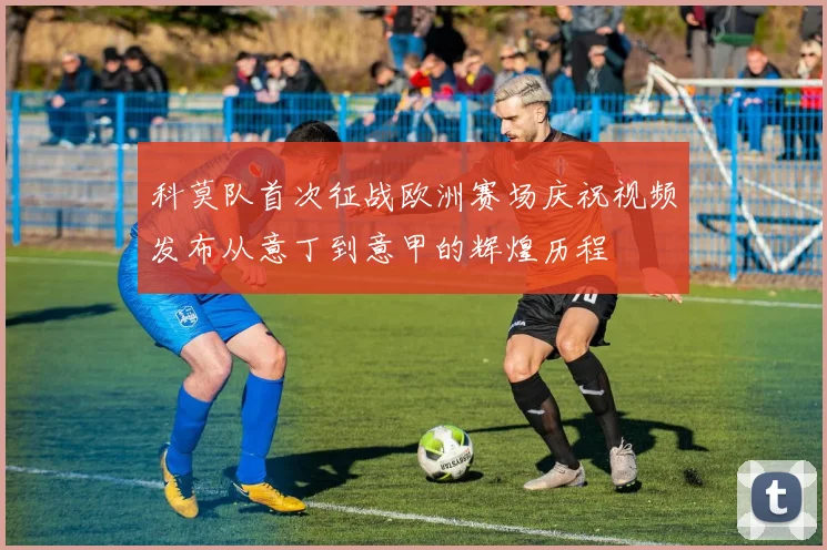科莫队首次征战欧洲赛场庆祝视频发布从意丁到意甲的辉煌历程