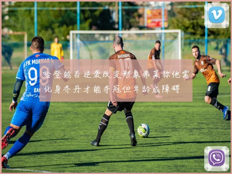 哈登能否逆袭改变形象弗莱称他需化身乔丹才能夺冠但年龄成障碍