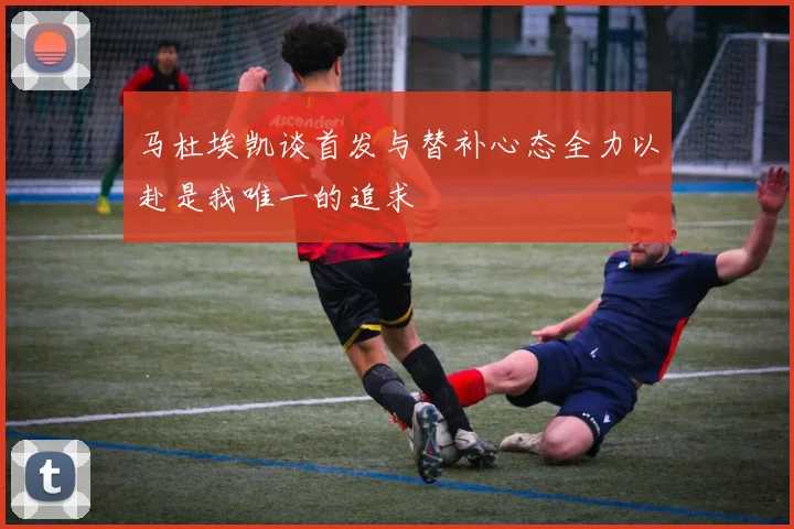 马杜埃凯谈首发与替补心态全力以赴是我唯一的追求