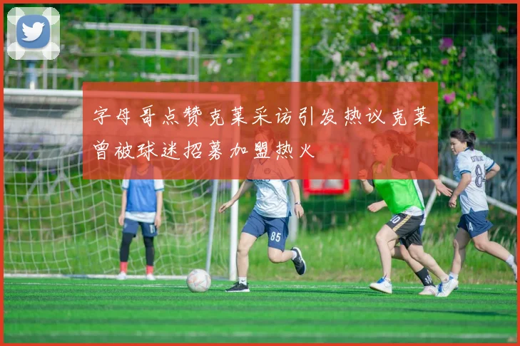 字母哥点赞克莱采访引发热议克莱曾被球迷招募加盟热火
