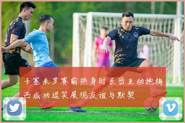 卡塞米罗赛前热身时亲密互动抱梅西成功逗笑展现友谊与默契
