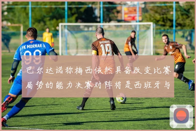 巴尔达诺称梅西依然具备改变比赛局势的能力决赛对阵将是西班牙与阿根廷